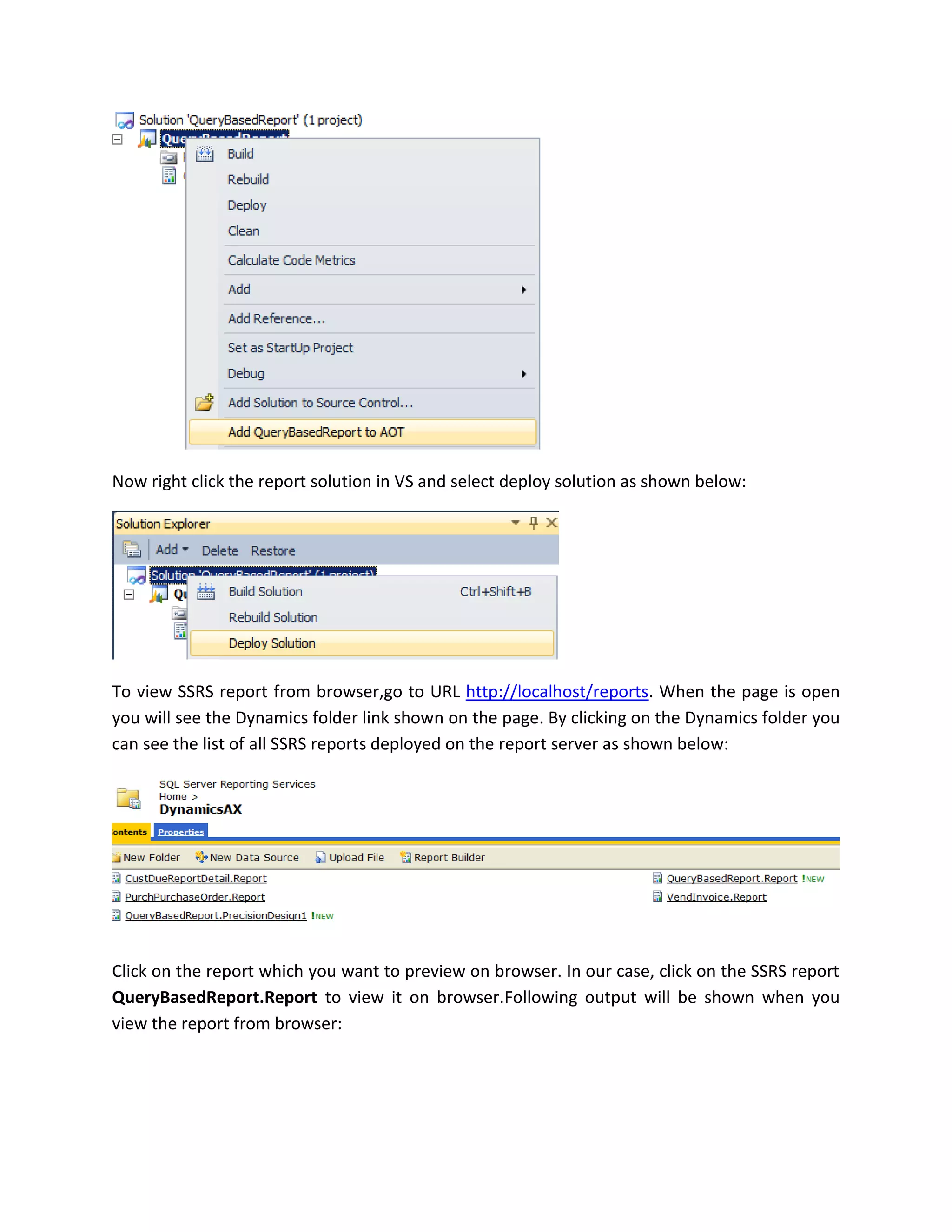 Now right click the report solution in VS and select deploy solution as shown below:

To view SSRS report from browser,go to URL http://localhost/reports. When the page is open
you will see the Dynamics folder link shown on the page. By clicking on the Dynamics folder you
can see the list of all SSRS reports deployed on the report server as shown below:

Click on the report which you want to preview on browser. In our case, click on the SSRS report
QueryBasedReport.Report to view it on browser.Following output will be shown when you
view the report from browser:

 
