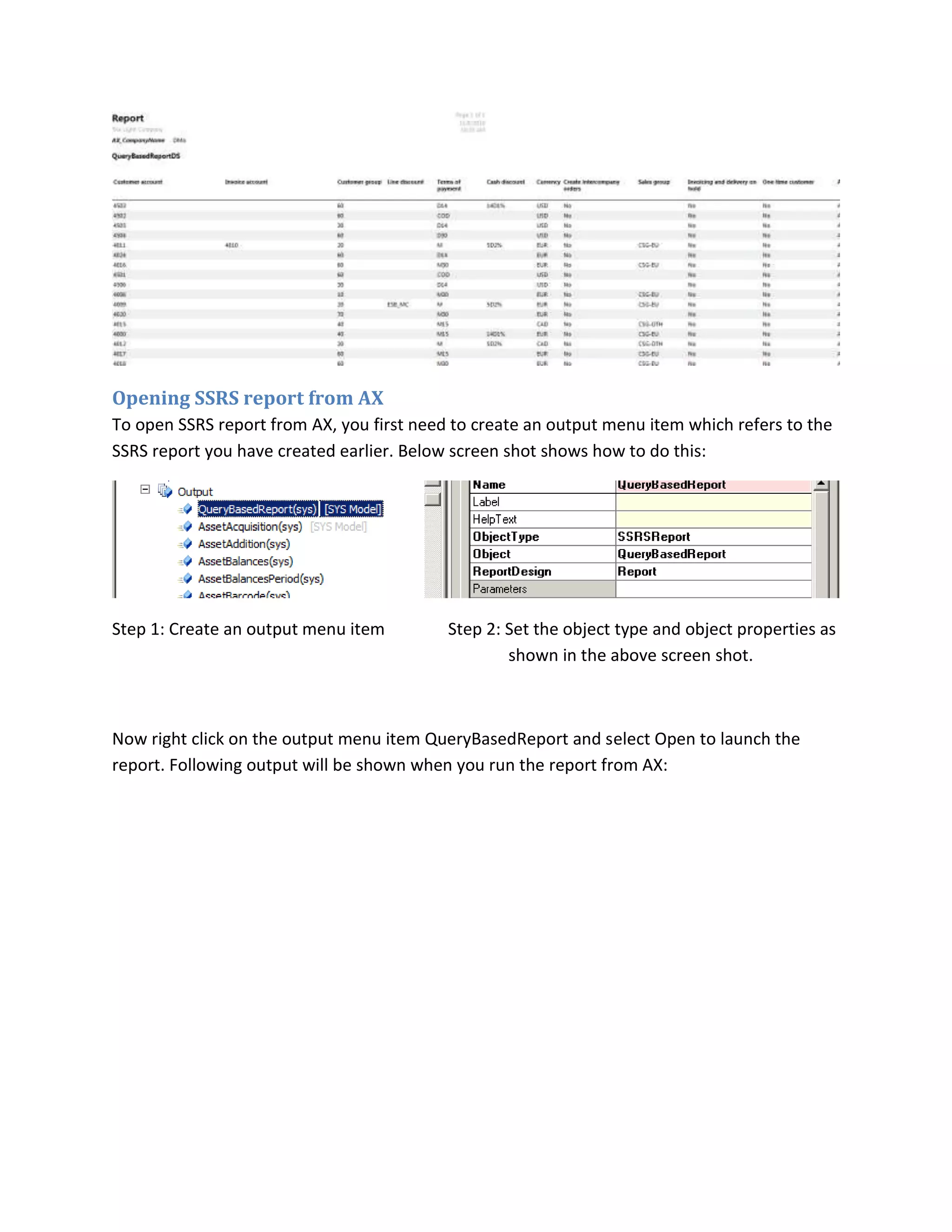 Opening SSRS report from AX
To open SSRS report from AX, you first need to create an output menu item which refers to the
SSRS report you have created earlier. Below screen shot shows how to do this:

Step 1: Create an output menu item

Step 2: Set the object type and object properties as
shown in the above screen shot.

Now right click on the output menu item QueryBasedReport and select Open to launch the
report. Following output will be shown when you run the report from AX:

 