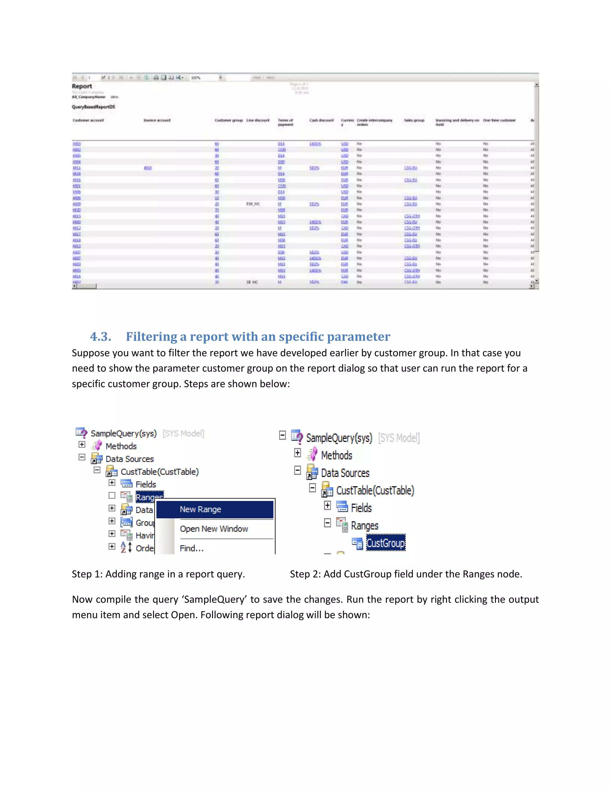 4.3.

Filtering a report with an specific parameter

Suppose you want to filter the report we have developed earlier by customer group. In that case you
need to show the parameter customer group on the report dialog so that user can run the report for a
specific customer group. Steps are shown below:

Step 1: Adding range in a report query.

Step 2: Add CustGroup field under the Ranges node.

Now compile the query ‘SampleQuery’ to save the changes. Run the report by right clicking the output
menu item and select Open. Following report dialog will be shown:

 