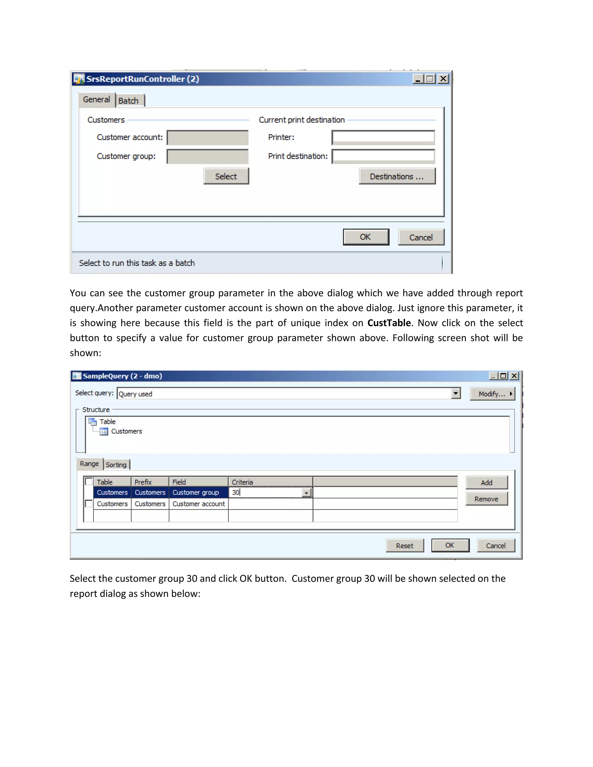 You can see the customer group parameter in the above dialog which we have added through report
query.Another parameter customer account is shown on the above dialog. Just ignore this parameter, it
is showing here because this field is the part of unique index on CustTable. Now click on the select
button to specify a value for customer group parameter shown above. Following screen shot will be
shown:

Select the customer group 30 and click OK button. Customer group 30 will be shown selected on the
report dialog as shown below:

 