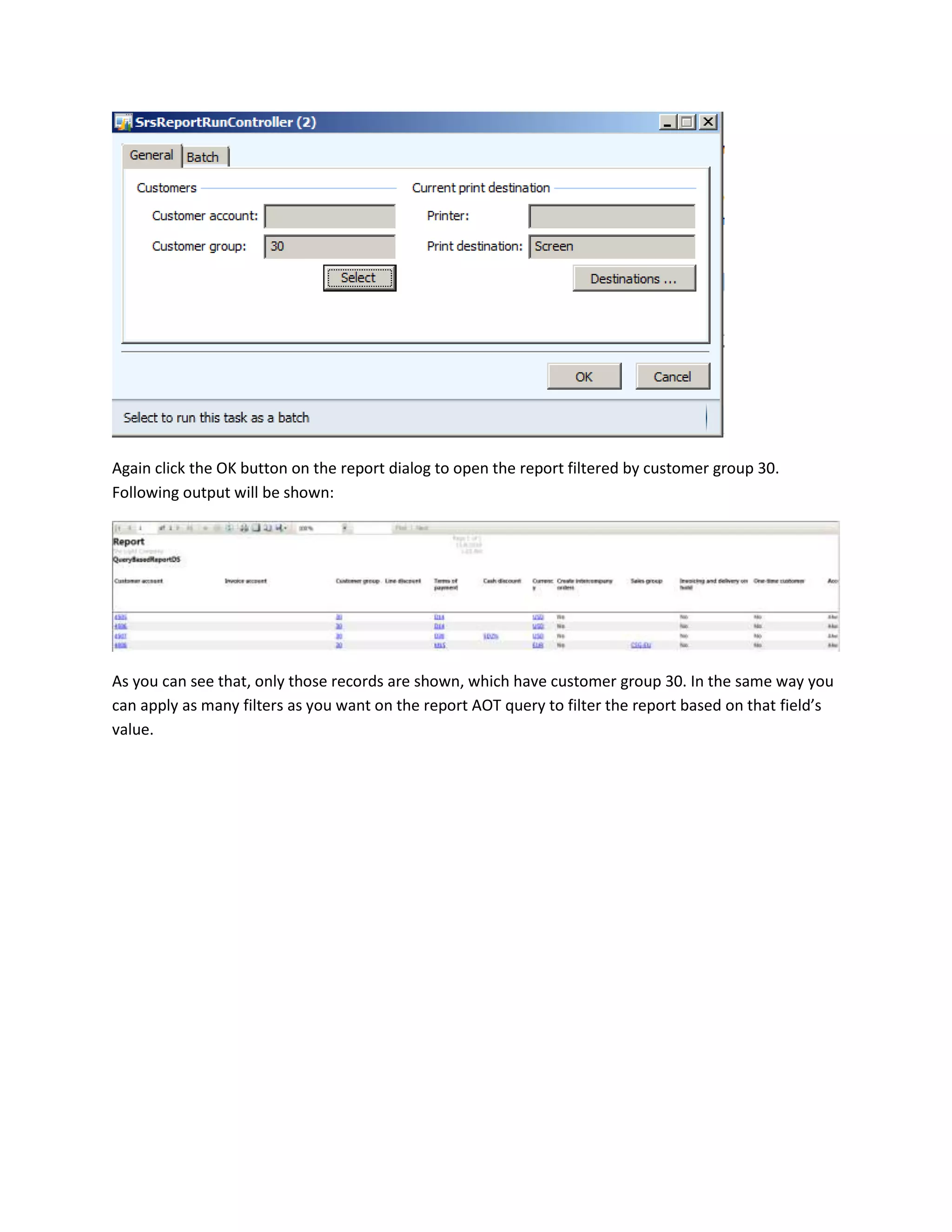 Again click the OK button on the report dialog to open the report filtered by customer group 30.
Following output will be shown:

As you can see that, only those records are shown, which have customer group 30. In the same way you
can apply as many filters as you want on the report AOT query to filter the report based on that field’s
value.

 