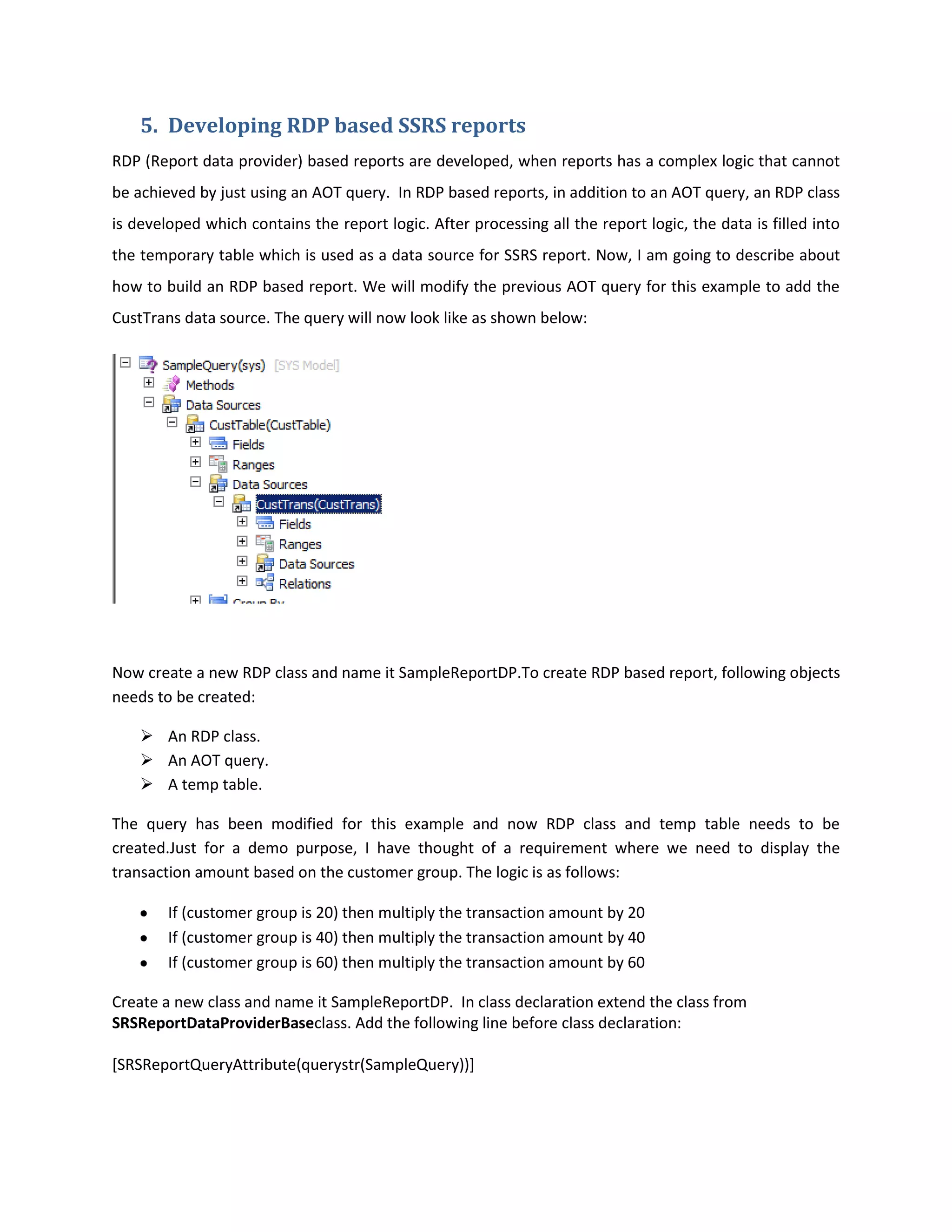 5. Developing RDP based SSRS reports
RDP (Report data provider) based reports are developed, when reports has a complex logic that cannot
be achieved by just using an AOT query. In RDP based reports, in addition to an AOT query, an RDP class
is developed which contains the report logic. After processing all the report logic, the data is filled into
the temporary table which is used as a data source for SSRS report. Now, I am going to describe about
how to build an RDP based report. We will modify the previous AOT query for this example to add the
CustTrans data source. The query will now look like as shown below:

Now create a new RDP class and name it SampleReportDP.To create RDP based report, following objects
needs to be created:
 An RDP class.
 An AOT query.
 A temp table.
The query has been modified for this example and now RDP class and temp table needs to be
created.Just for a demo purpose, I have thought of a requirement where we need to display the
transaction amount based on the customer group. The logic is as follows:
If (customer group is 20) then multiply the transaction amount by 20
If (customer group is 40) then multiply the transaction amount by 40
If (customer group is 60) then multiply the transaction amount by 60
Create a new class and name it SampleReportDP. In class declaration extend the class from
SRSReportDataProviderBaseclass. Add the following line before class declaration:
[SRSReportQueryAttribute(querystr(SampleQuery))]

 
