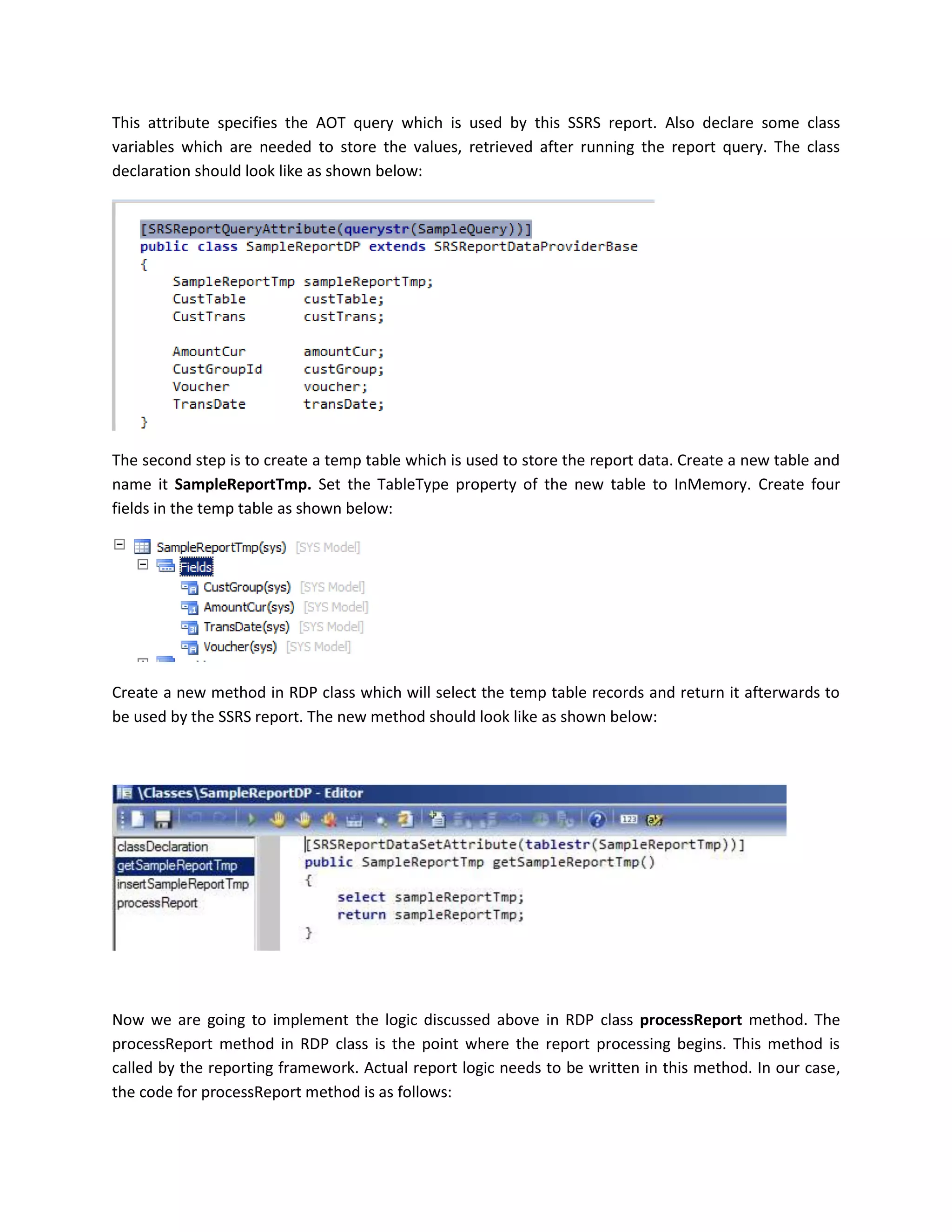 This attribute specifies the AOT query which is used by this SSRS report. Also declare some class
variables which are needed to store the values, retrieved after running the report query. The class
declaration should look like as shown below:

The second step is to create a temp table which is used to store the report data. Create a new table and
name it SampleReportTmp. Set the TableType property of the new table to InMemory. Create four
fields in the temp table as shown below:

Create a new method in RDP class which will select the temp table records and return it afterwards to
be used by the SSRS report. The new method should look like as shown below:

Now we are going to implement the logic discussed above in RDP class processReport method. The
processReport method in RDP class is the point where the report processing begins. This method is
called by the reporting framework. Actual report logic needs to be written in this method. In our case,
the code for processReport method is as follows:

 