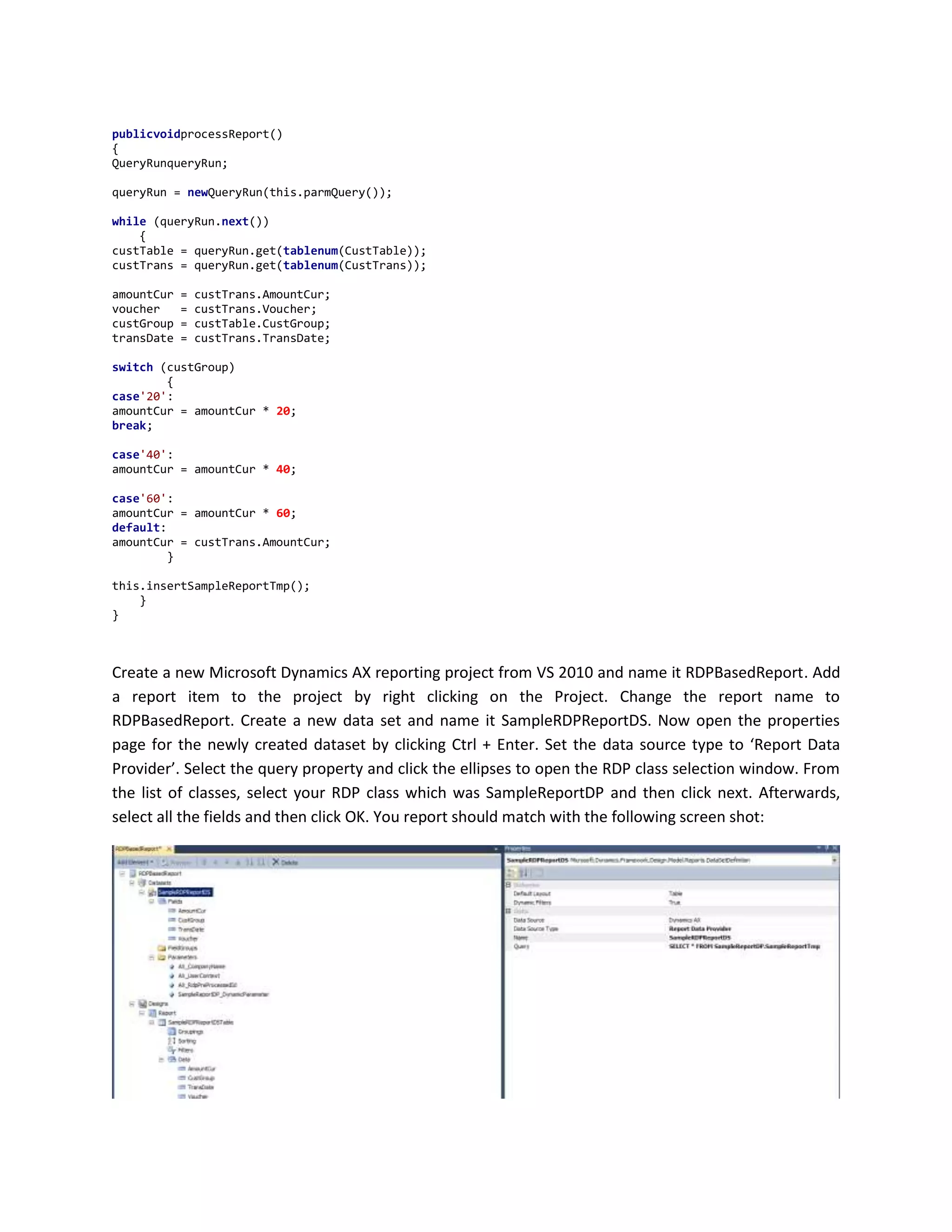 publicvoidprocessReport()
{
QueryRunqueryRun;
queryRun = newQueryRun(this.parmQuery());
while (queryRun.next())
{
custTable = queryRun.get(tablenum(CustTable));
custTrans = queryRun.get(tablenum(CustTrans));
amountCur
voucher
custGroup
transDate

=
=
=
=

custTrans.AmountCur;
custTrans.Voucher;
custTable.CustGroup;
custTrans.TransDate;

switch (custGroup)
{
case'20':
amountCur = amountCur * 20;
break;
case'40':
amountCur = amountCur * 40;
case'60':
amountCur = amountCur * 60;
default:
amountCur = custTrans.AmountCur;
}
this.insertSampleReportTmp();
}
}

Create a new Microsoft Dynamics AX reporting project from VS 2010 and name it RDPBasedReport. Add
a report item to the project by right clicking on the Project. Change the report name to
RDPBasedReport. Create a new data set and name it SampleRDPReportDS. Now open the properties
page for the newly created dataset by clicking Ctrl + Enter. Set the data source type to ‘Report Data
Provider’. Select the query property and click the ellipses to open the RDP class selection window. From
the list of classes, select your RDP class which was SampleReportDP and then click next. Afterwards,
select all the fields and then click OK. You report should match with the following screen shot:

 