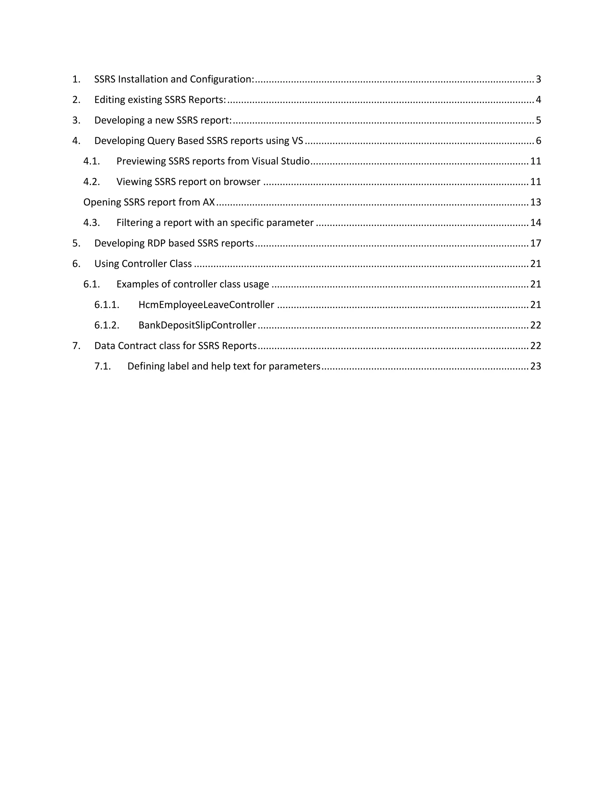 1.

SSRS Installation and Configuration: ..................................................................................................... 3

2.

Editing existing SSRS Reports: ............................................................................................................... 4

3.

Developing a new SSRS report: ............................................................................................................. 5

4.

Developing Query Based SSRS reports using VS ................................................................................... 6
4.1.

Previewing SSRS reports from Visual Studio ............................................................................... 11

4.2.

Viewing SSRS report on browser ................................................................................................ 11

Opening SSRS report from AX ................................................................................................................. 13
4.3.

Filtering a report with an specific parameter ............................................................................. 14

5.

Developing RDP based SSRS reports ................................................................................................... 17

6.

Using Controller Class ......................................................................................................................... 21
6.1.

Examples of controller class usage ............................................................................................. 21

6.1.1.
6.1.2.
7.

HcmEmployeeLeaveController ........................................................................................... 21
BankDepositSlipController .................................................................................................. 22

Data Contract class for SSRS Reports .................................................................................................. 22
7.1.

Defining label and help text for parameters ........................................................................... 23

 
