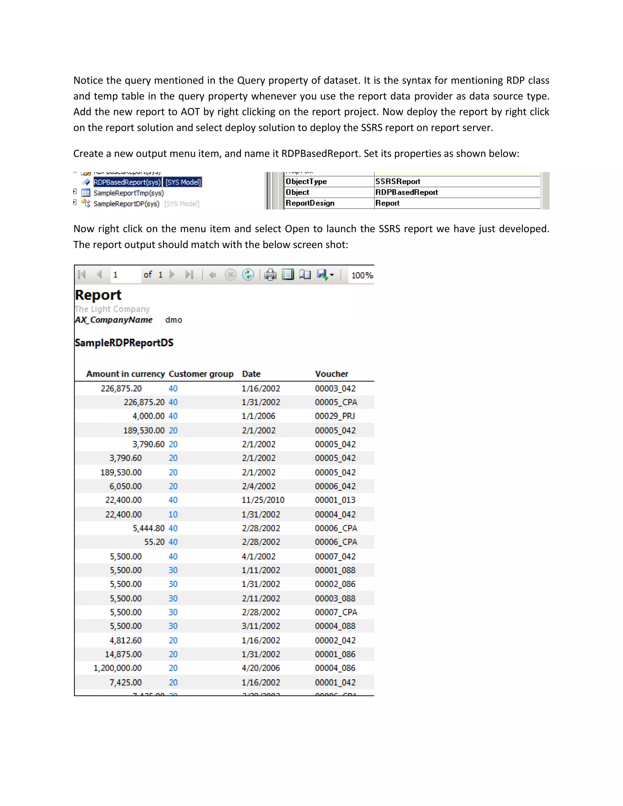 Notice the query mentioned in the Query property of dataset. It is the syntax for mentioning RDP class
and temp table in the query property whenever you use the report data provider as data source type.
Add the new report to AOT by right clicking on the report project. Now deploy the report by right click
on the report solution and select deploy solution to deploy the SSRS report on report server.
Create a new output menu item, and name it RDPBasedReport. Set its properties as shown below:

Now right click on the menu item and select Open to launch the SSRS report we have just developed.
The report output should match with the below screen shot:

 