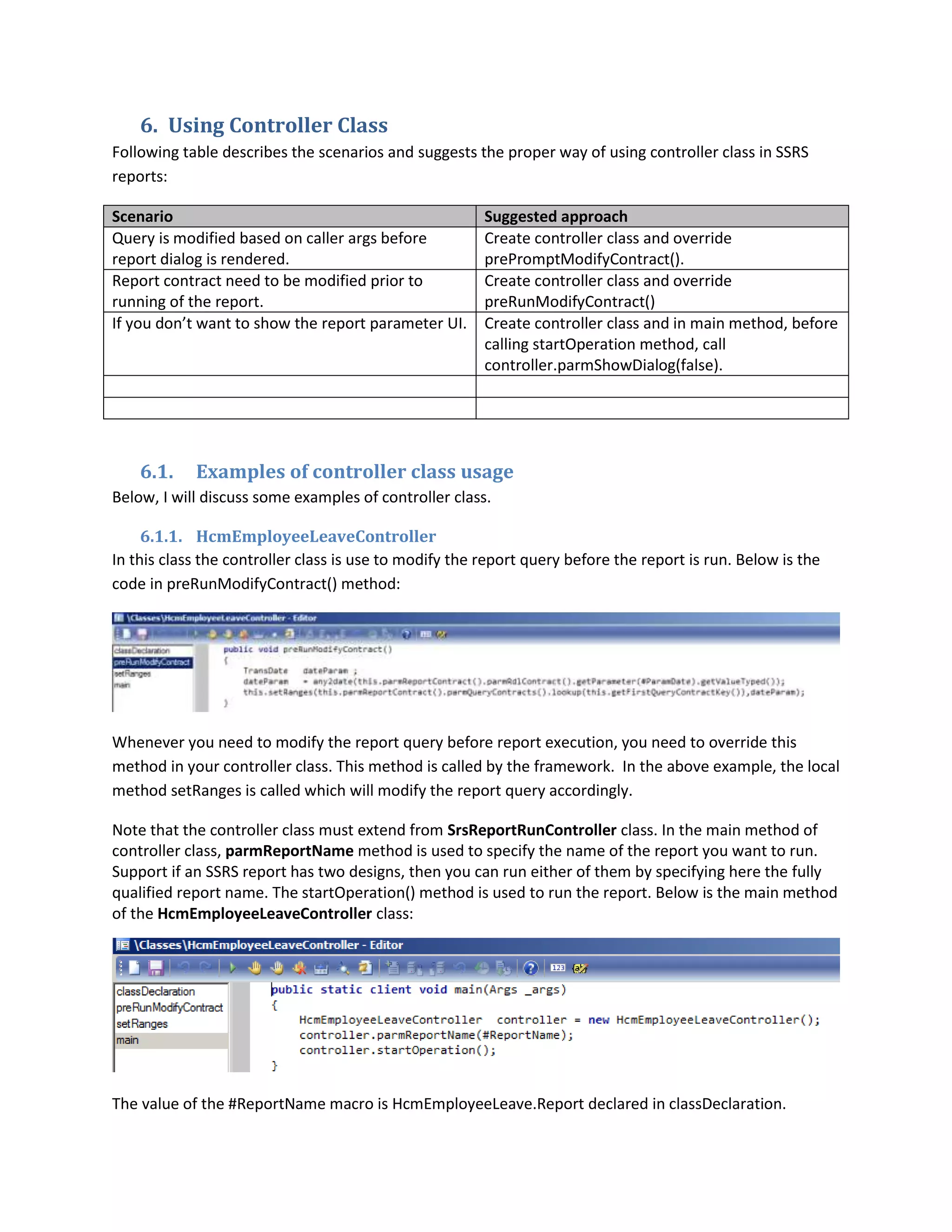 6. Using Controller Class
Following table describes the scenarios and suggests the proper way of using controller class in SSRS
reports:
Scenario
Query is modified based on caller args before
report dialog is rendered.
Report contract need to be modified prior to
running of the report.
If you don’t want to show the report parameter UI.

6.1.

Suggested approach
Create controller class and override
prePromptModifyContract().
Create controller class and override
preRunModifyContract()
Create controller class and in main method, before
calling startOperation method, call
controller.parmShowDialog(false).

Examples of controller class usage

Below, I will discuss some examples of controller class.
6.1.1. HcmEmployeeLeaveController
In this class the controller class is use to modify the report query before the report is run. Below is the
code in preRunModifyContract() method:

Whenever you need to modify the report query before report execution, you need to override this
method in your controller class. This method is called by the framework. In the above example, the local
method setRanges is called which will modify the report query accordingly.
Note that the controller class must extend from SrsReportRunController class. In the main method of
controller class, parmReportName method is used to specify the name of the report you want to run.
Support if an SSRS report has two designs, then you can run either of them by specifying here the fully
qualified report name. The startOperation() method is used to run the report. Below is the main method
of the HcmEmployeeLeaveController class:

The value of the #ReportName macro is HcmEmployeeLeave.Report declared in classDeclaration.

 
