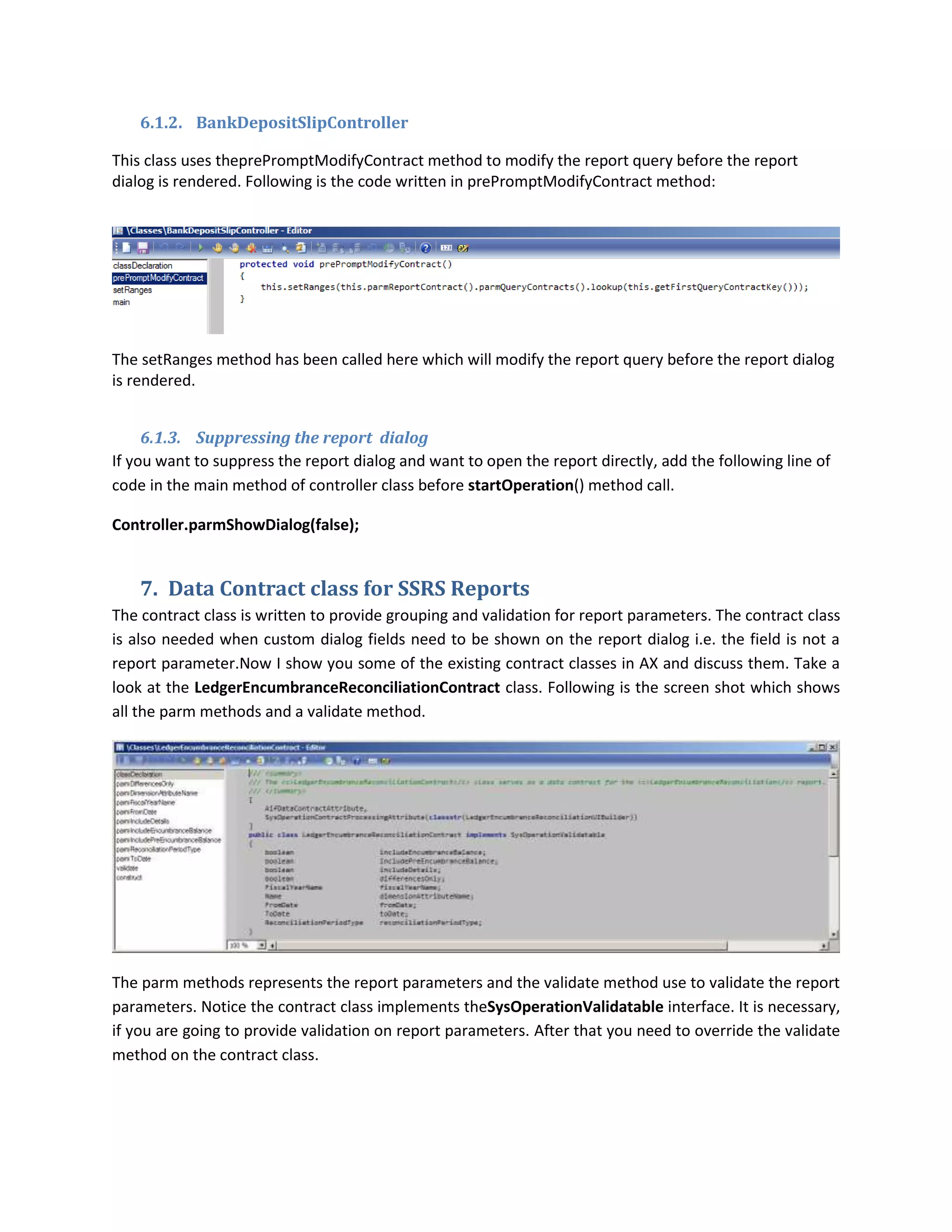6.1.2. BankDepositSlipController
This class uses theprePromptModifyContract method to modify the report query before the report
dialog is rendered. Following is the code written in prePromptModifyContract method:

The setRanges method has been called here which will modify the report query before the report dialog
is rendered.
6.1.3. Suppressing the report dialog
If you want to suppress the report dialog and want to open the report directly, add the following line of
code in the main method of controller class before startOperation() method call.
Controller.parmShowDialog(false);

7. Data Contract class for SSRS Reports
The contract class is written to provide grouping and validation for report parameters. The contract class
is also needed when custom dialog fields need to be shown on the report dialog i.e. the field is not a
report parameter.Now I show you some of the existing contract classes in AX and discuss them. Take a
look at the LedgerEncumbranceReconciliationContract class. Following is the screen shot which shows
all the parm methods and a validate method.

The parm methods represents the report parameters and the validate method use to validate the report
parameters. Notice the contract class implements theSysOperationValidatable interface. It is necessary,
if you are going to provide validation on report parameters. After that you need to override the validate
method on the contract class.

 