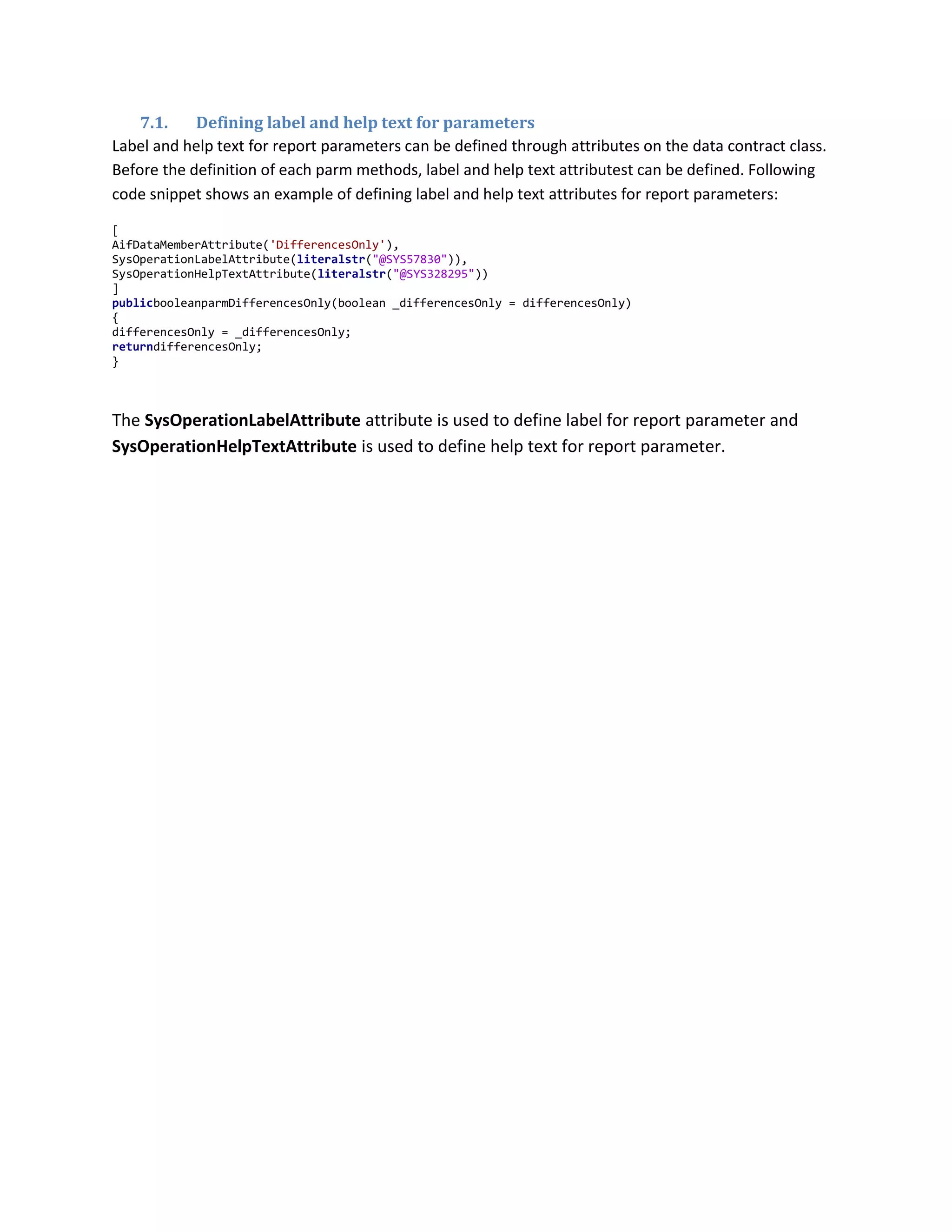 7.1.
Defining label and help text for parameters
Label and help text for report parameters can be defined through attributes on the data contract class.
Before the definition of each parm methods, label and help text attributest can be defined. Following
code snippet shows an example of defining label and help text attributes for report parameters:
[
AifDataMemberAttribute('DifferencesOnly'),
SysOperationLabelAttribute(literalstr("@SYS57830")),
SysOperationHelpTextAttribute(literalstr("@SYS328295"))
]
publicbooleanparmDifferencesOnly(boolean _differencesOnly = differencesOnly)
{
differencesOnly = _differencesOnly;
returndifferencesOnly;
}

The SysOperationLabelAttribute attribute is used to define label for report parameter and
SysOperationHelpTextAttribute is used to define help text for report parameter.

 