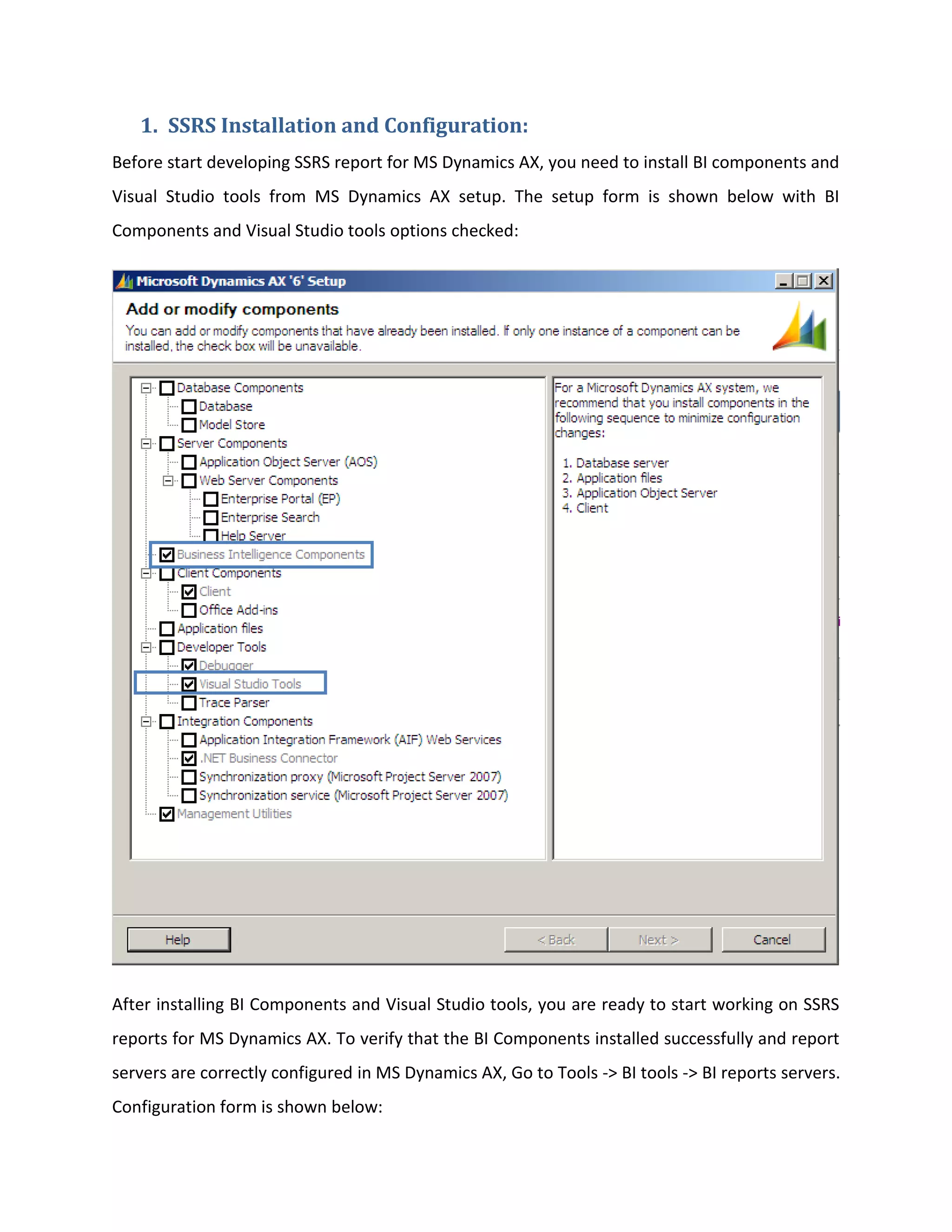 1. SSRS Installation and Configuration:
Before start developing SSRS report for MS Dynamics AX, you need to install BI components and
Visual Studio tools from MS Dynamics AX setup. The setup form is shown below with BI
Components and Visual Studio tools options checked:

After installing BI Components and Visual Studio tools, you are ready to start working on SSRS
reports for MS Dynamics AX. To verify that the BI Components installed successfully and report
servers are correctly configured in MS Dynamics AX, Go to Tools -> BI tools -> BI reports servers.
Configuration form is shown below:

 