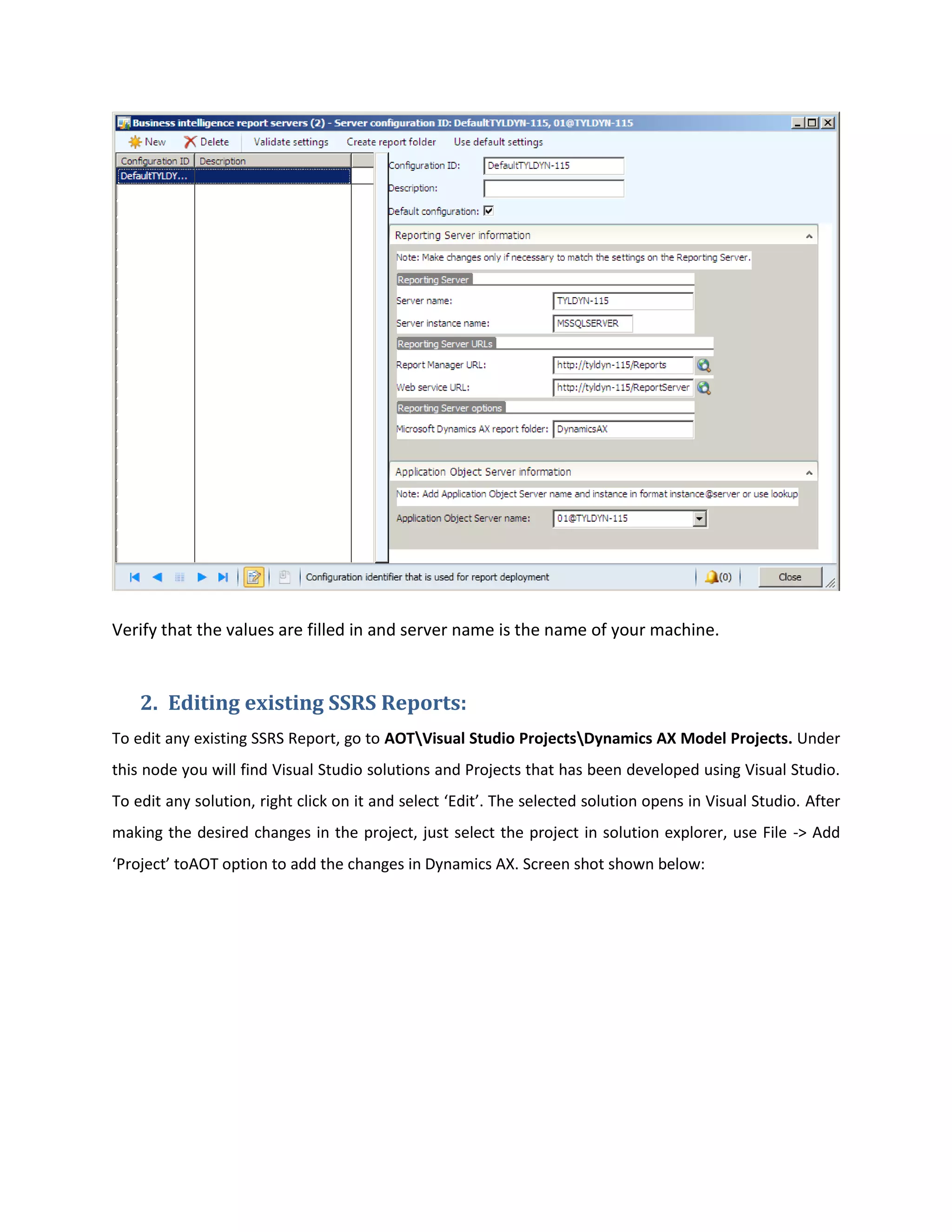 Verify that the values are filled in and server name is the name of your machine.

2. Editing existing SSRS Reports:
To edit any existing SSRS Report, go to AOTVisual Studio ProjectsDynamics AX Model Projects. Under
this node you will find Visual Studio solutions and Projects that has been developed using Visual Studio.
To edit any solution, right click on it and select ‘Edit’. The selected solution opens in Visual Studio. After
making the desired changes in the project, just select the project in solution explorer, use File -> Add
‘Project’ toAOT option to add the changes in Dynamics AX. Screen shot shown below:

 