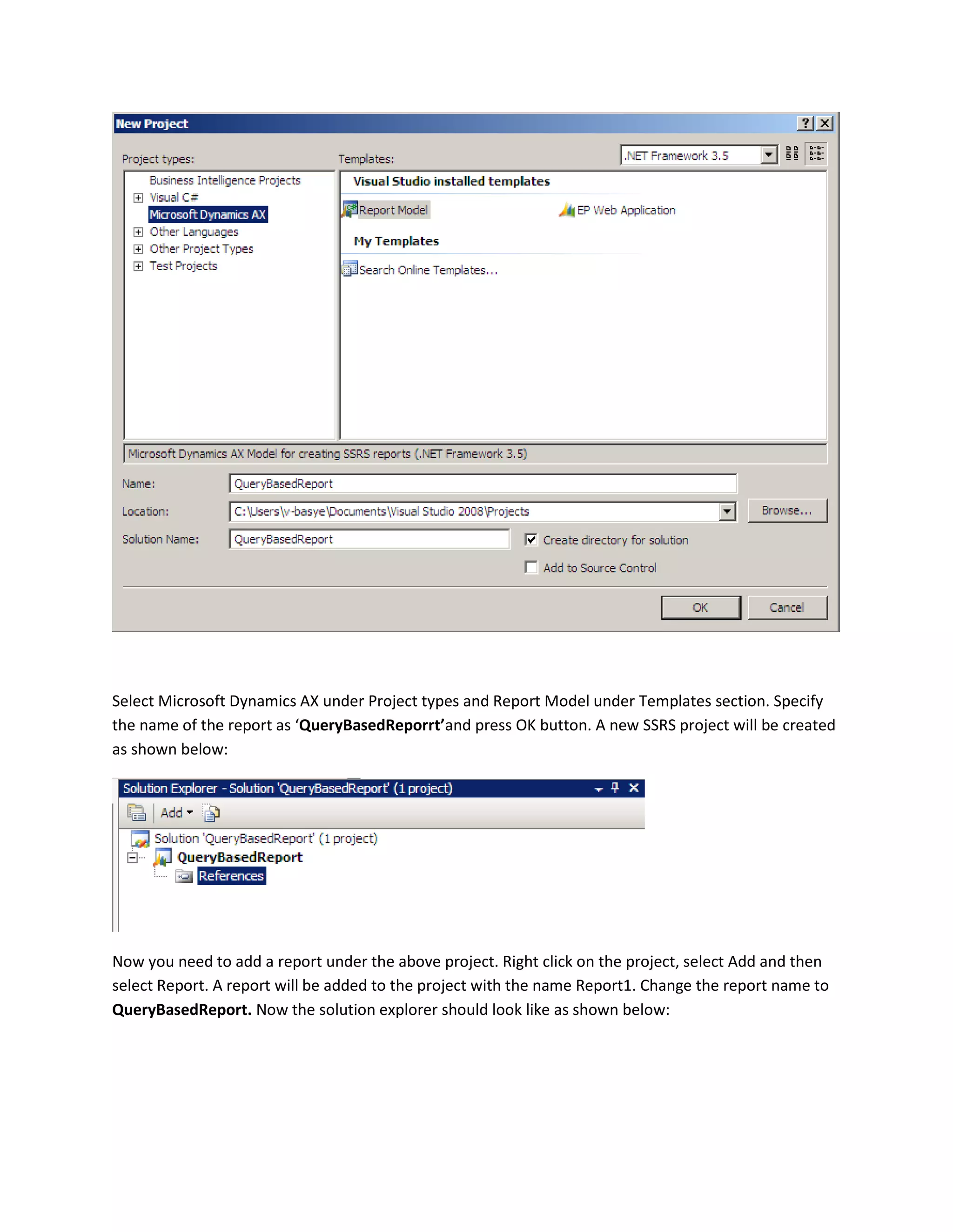 Select Microsoft Dynamics AX under Project types and Report Model under Templates section. Specify
the name of the report as ‘QueryBasedReporrt’and press OK button. A new SSRS project will be created
as shown below:

Now you need to add a report under the above project. Right click on the project, select Add and then
select Report. A report will be added to the project with the name Report1. Change the report name to
QueryBasedReport. Now the solution explorer should look like as shown below:

 
