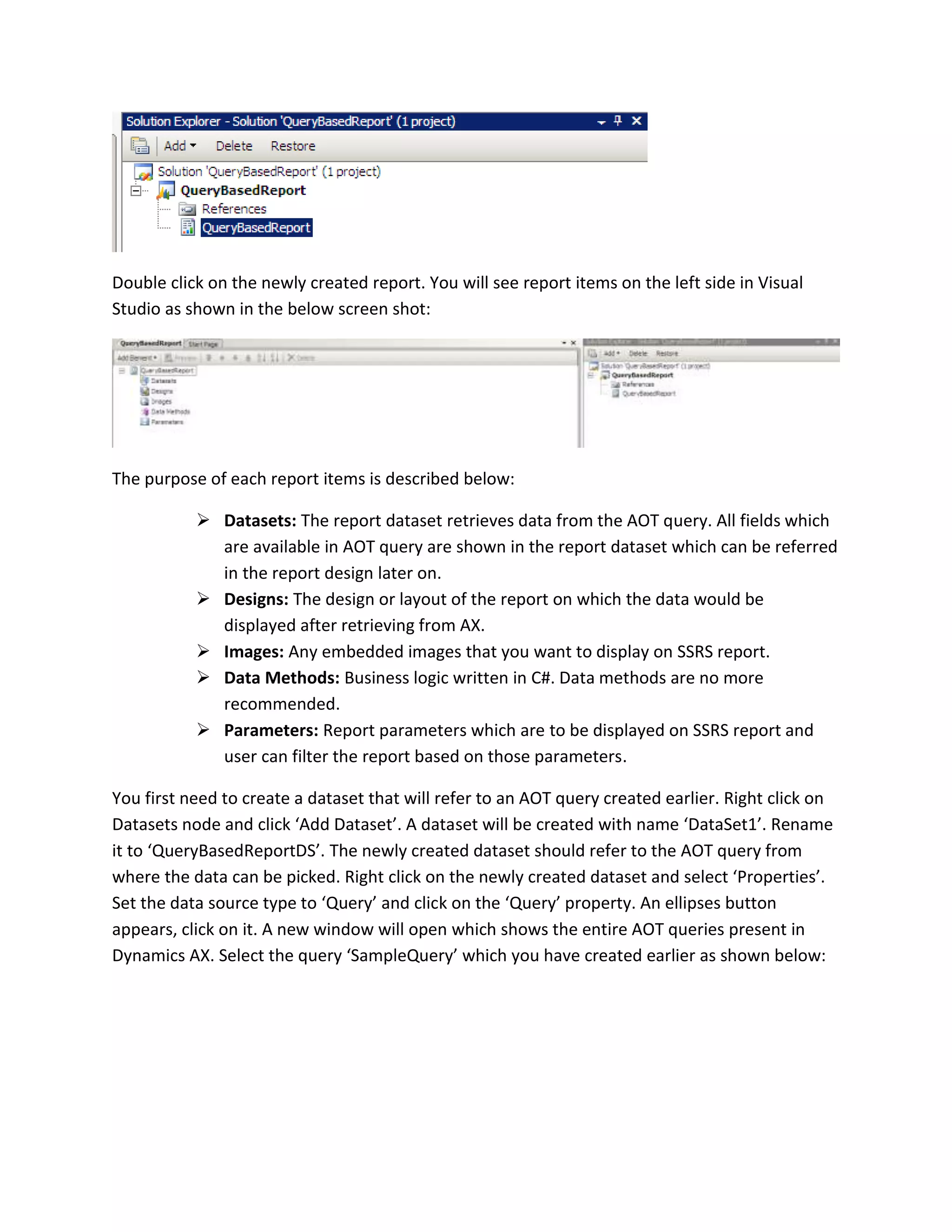 Double click on the newly created report. You will see report items on the left side in Visual
Studio as shown in the below screen shot:

The purpose of each report items is described below:
 Datasets: The report dataset retrieves data from the AOT query. All fields which
are available in AOT query are shown in the report dataset which can be referred
in the report design later on.
 Designs: The design or layout of the report on which the data would be
displayed after retrieving from AX.
 Images: Any embedded images that you want to display on SSRS report.
 Data Methods: Business logic written in C#. Data methods are no more
recommended.
 Parameters: Report parameters which are to be displayed on SSRS report and
user can filter the report based on those parameters.
You first need to create a dataset that will refer to an AOT query created earlier. Right click on
Datasets node and click ‘Add Dataset’. A dataset will be created with name ‘DataSet1’. Rename
it to ‘QueryBasedReportDS’. The newly created dataset should refer to the AOT query from
where the data can be picked. Right click on the newly created dataset and select ‘Properties’.
Set the data source type to ‘Query’ and click on the ‘Query’ property. An ellipses button
appears, click on it. A new window will open which shows the entire AOT queries present in
Dynamics AX. Select the query ‘SampleQuery’ which you have created earlier as shown below:

 