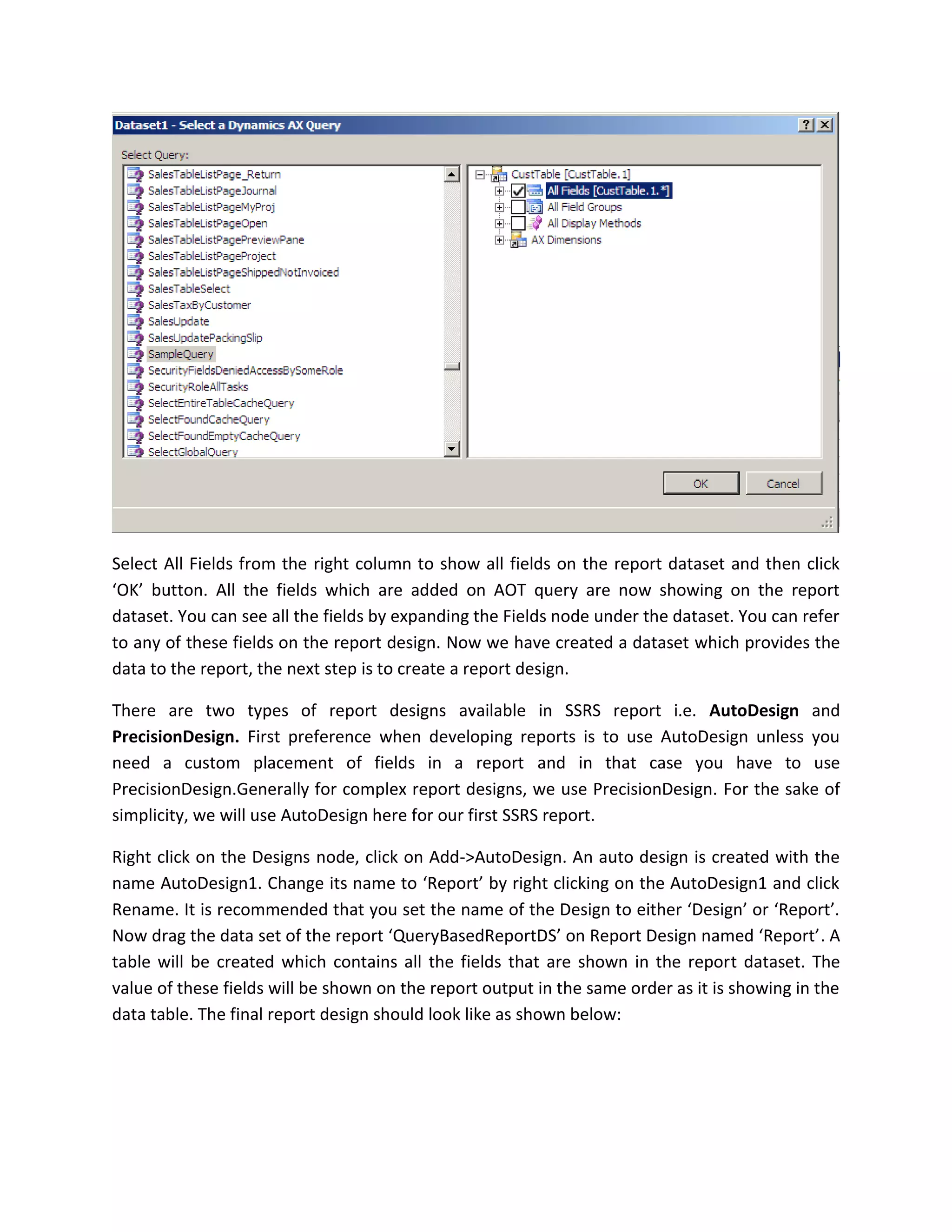 Select All Fields from the right column to show all fields on the report dataset and then click
‘OK’ button. All the fields which are added on AOT query are now showing on the report
dataset. You can see all the fields by expanding the Fields node under the dataset. You can refer
to any of these fields on the report design. Now we have created a dataset which provides the
data to the report, the next step is to create a report design.
There are two types of report designs available in SSRS report i.e. AutoDesign and
PrecisionDesign. First preference when developing reports is to use AutoDesign unless you
need a custom placement of fields in a report and in that case you have to use
PrecisionDesign.Generally for complex report designs, we use PrecisionDesign. For the sake of
simplicity, we will use AutoDesign here for our first SSRS report.
Right click on the Designs node, click on Add->AutoDesign. An auto design is created with the
name AutoDesign1. Change its name to ‘Report’ by right clicking on the AutoDesign1 and click
Rename. It is recommended that you set the name of the Design to either ‘Design’ or ‘Report’.
Now drag the data set of the report ‘QueryBasedReportDS’ on Report Design named ‘Report’. A
table will be created which contains all the fields that are shown in the report dataset. The
value of these fields will be shown on the report output in the same order as it is showing in the
data table. The final report design should look like as shown below:

 