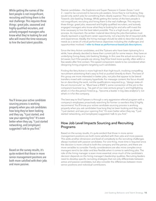 Passive candidates – the Explorers and Super Passives in Career Zones 1 and
2 – need to be convinced to become job-seekers. Since they’re not looking, they
would only switch jobs for something that’s clearly superior. This is called a Going-
Towards Job-Seeking Strategy. While getting the names of the best people is
not insignificant, recruiting and hiring them is the real challenge. This requires
three things: great jobs, seasoned and highly-qualified recruiters, and actively
engaged managers who know what they’re looking for and who will invest the
time necessary to hire the best talent possible. This is a high-touch, go slower
process. As important, the written material describing the jobs themselves must
clearly represent a significant career opportunity, not a laundry list of required skills
and experiences. Ideally, the hiring manager should be able to describe real job
needs as a series of critical performance objectives including the challenges and
opportunities involved. I refer to these as performance-based job descriptions.
Since the Very Active candidates, and the Tiptoers who have been tiptoeing for a
while, have already decided to leave their current job for some reason, they have an
underlying Going-Away Job-Seeking Strategy. In this case the actual recruiting is a
bit easier, but if the people are strong, they’ll be hired more quickly, often within a
few weeks after first contact. This speed component needs to be considered when
designing hiring programs targeting such candidates.
Finding the Very Active is more high-tech than high-touch, involving compelling
recruitment advertising that’s easy to find or pushed directly to them. The best of
this group are more interested in better jobs, not jobs that appear to be lateral
transfers mixed with company hyperbole. For message content, the focus should
be on describing the work, not the qualifications required (e.g., “design state-of-
the-art microcircuits” vs. “Must have a BSEE”); some connection of the job to the
company’s business (e.g., “be part of our new venture group”); and highlighting
what’s in it for the person hired (e.g., “become a leader in big data analytics”), not
what’s in it for the company.
The best way to find Tiptoers is through a very aggressive referral program with a
company’s employees proactively searching for former co-workers they’d highly
recommend. You’ll know your active candidate sourcing process is working
properly when you ask candidates how long they’ve been looking and they say,
“I just started, and saw your opening first.” It’s even better when they say, “I just
started networking, and (employee) suggested I talk to you first.”
How Job Level Impacts Sourcing and Recruiting
Programs
Based on the survey results, it’s quite evident that those in more senior
management positions are both more satisfied with their jobs and more passive.
This adds another dimension and level of complexity to the recruiting challenges
always involved with passive candidates. For one thing, more time is required since
the decision is more critical to both the company and the person, and there are
more variables to consider. Family considerations are also more complex since
managers tend to be older and less flexible when it comes to switching jobs. The
role of the hiring manager is even more essential, since much of the candidate’s
decision depends on the hiring manager’s leadership qualities. Recruiting leaders
need to develop specific recruiting strategies that not only differentiate between
active and passive candidates, but also consider the differences between more
senior positions and individual contributors.
While getting the names of the
best people is not insignificant,
recruiting and hiring them is the
real challenge.This requires three
things: great jobs, seasoned and
highly-qualified recruiters, and
actively engaged managers who
know what they’re looking for and
who will invest the time necessary
to hire the best talent possible.
You’ll know your active candidate
sourcing process is working
properly when you ask candidates
how long they’ve been looking
and they say, “I just started, and
saw your opening first.” It’s even
better when they say, “I just started
networking, and (employee)
suggested I talk to you first.”
Based on the survey results, it’s
quite evident that those in more
senior management positions are
both more satisfied with their jobs
and more passive.
Job-Seeking Behavior and Talent Strategy 10
 