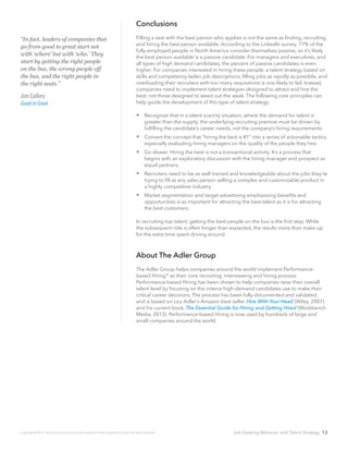 Job-Seeking Behavior and Talent Strategy 13
Conclusions
Filling a seat with the best person who applies is not the same as finding, recruiting,
and hiring the best person available. According to the LinkedIn survey, 77% of the
fully-employed people in North America consider themselves passive, so it’s likely
the best person available is a passive candidate. For managers and executives, and
all types of high demand candidates, the percent of passive candidates is even
higher. For companies interested in hiring these people, a talent strategy based on
skills and competency-laden job descriptions, filling jobs as rapidly as possible, and
overloading their recruiters with too many requisitions is one likely to fail. Instead,
companies need to implement talent strategies designed to attract and hire the
best, not those designed to weed out the weak. The following core principles can
help guide the development of this type of talent strategy:
 Recognize that in a talent scarcity situation, where the demand for talent is
greater than the supply, the underlying recruiting premise must be driven by
fulfilling the candidate’s career needs, not the company’s hiring requirements.
 Convert the concept that “hiring the best is #1” into a series of actionable tactics,
especially evaluating hiring managers on the quality of the people they hire.
 	Go slower. Hiring the best is not a transactional activity. It’s a process that
begins with an exploratory discussion with the hiring manager and prospect as
equal partners.
 	Recruiters need to be as well trained and knowledgeable about the jobs they’re
trying to fill as any sales person selling a complex and customizable product in
a highly competitive industry.
 	Market segmentation and target advertising emphasizing benefits and
opportunities is as important for attracting the best talent as it is for attracting
the best customers.
In recruiting top talent, getting the best people on the bus is the first step. While
the subsequent ride is often longer than expected, the results more than make up
for the extra time spent driving around.
About The Adler Group
The Adler Group helps companies around the world implement Performance-
based Hiring as their core recruiting, interviewing and hiring process.
Performance-based Hiring has been shown to help companies raise their overall
talent level by focusing on the criteria high-demand candidates use to make their
critical career decisions. The process has been fully-documented and validated,
and is based on Lou Adler’s Amazon-best seller, Hire With Your Head (Wiley, 2007)
and his current book, The Essential Guide for Hiring and Getting Hired (Workbench
Media, 2013). Performance-based Hiring is now used by hundreds of large and
small companies around the world.
“In fact, leaders of companies that
go from good to great start not
with ‘where’ but with ‘who.’ They
start by getting the right people
on the bus, the wrong people off
the bus, and the right people in
the right seats.”
Jim Collins
Good to Great
Copyright © 2014. All brands and names are the property of their respective owners. All rights reserved.
SM
 