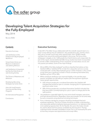 Whitepaper
Developing Talent Acquisition Strategies for 				
the Fully-Employed
Executive Summary
In late 2013, The Adler Group collaborated with the LinkedIn research team on a
major survey delving into job satisfaction, why people leave jobs, and the criteria
they use to consider and accept other opportunities. Over 18,000 LinkedIn
members from around the world participated in the survey. The focus of this
whitepaper is largely on the 1,600 people from North America who responded. As
part of this report, several additional Adler Group studies have been incorporated
to provide a fuller understanding of how companies can best attract, recruit, and
hire passive job-seekers. Some of the major findings:
 Almost 80% of the fully-employed* workforce classified themselves as Very
Satisfied (38%) or Satisfied (41%). In total, this is about the same as a survey
conducted with a similar fully-employed group in 2010. However, in the current
survey there was a significant increase in those considering themselves Very
Satisfied, up from 31% to 38%.
 	While overall job satisfaction has improved slightly in the past few years,
passive candidates are still willing to explore jobs that represent significant
career growth opportunities. 	
 	55% of those people who considered themselves Very Satisfied still
indicated they would be open to consider changing jobs if it represented a
significant career move.
 	90% of those people who considered themselves Satisfied indicated that
they were either currently looking for a job or open to change jobs for the
right position.
 Job satisfaction is typically higher for more senior-level managers, executives,
and high-demand positions. Regardless, these same people can be lured away
by savvy companies using advanced recruiting techniques.
 From a retention standpoint, programs should be developed that track
employee satisfaction. The focus of these should be on better understanding
why reasonably satisfied employees leave good positions in an attempt to find
more satisfying opportunities. On the flipside, this same information should
be used to attract and hire passive candidates for the long-term. The key:
understand what motivates candidates to excel. This is not necessarily the same
as how they compare new opportunities and accept offers. 		
Contents
Executive Summary		 1
Job Satisfaction of the 			
Professional Fully-Employed 	
Workforce			2
Using Career Zones as a 			
Means to Understand 			
Job-Seeking Behavior		 3
Job Satisfaction Is Important, 		
but Not the Only Driver of 			
Job-Hunting Activity		 5
The Drivers of Retention and 	
Attraction			7
Developing Recruiting 		
Strategies by Career Zone		 9
How Job Level Impacts 		
Sourcing and Recruiting 		
Programs			10
An International Perspective	 12
Conclusions			13
May 2014
By Lou Adler
* Fully-employed: currently working full-time at a company Job-Seeking Behavior and Talent Strategy 1
 