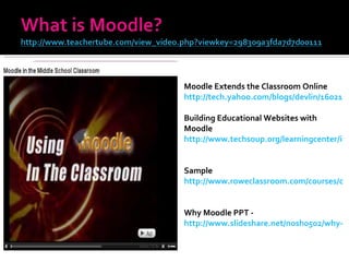 Moodle Extends the Classroom Online  http://tech.yahoo.com/blogs/devlin/16021   Building Educational Websites with Moodle http://www.techsoup.org/learningcenter/internet/archives/page9155.cfm   Sample http://www.roweclassroom.com/courses/course/category.php?id=6   Why Moodle PPT -  http://www.slideshare.net/nosh0502/why-moodle   