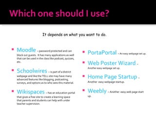 Moodle   – password protected and can block out guests.  It has many applications as well that can be used in the class like podcast, quizzes, etc. Schoolwires   – is part of a district webpage and like the TELL site may have many advanced features like blogging, podcasting, surveys, and options as to who sees this material. Wikispaces   – has an education portal that gives a free site to create a learning space that parents and students can help with under teacher supervision. PortaPortal   – An easy webpage set up. Web Poster Wizard   – Another easy webpage set up. Home Page Startup   –  Another  easy webpage startup. Weebly   – Another  easy web page start up. It depends on what you want to do. 