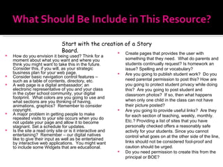 How do you envision it being used? Think for a moment about what you want and where you think you might want to take this in the future. Consider this, if you will, as your strategic business plan for your web page.  Consider basic navigation control features – such as a table of contents, directory, etc. A web page is a digital ambassador; an electronic representative of you and your class in the cyber school community, your digital footprint.  What colors are you going to use and what sections are you thinking of having, animations, graphics?  Remember to consider copyright. A major problem in getting people to make repeated visits to your site occurs when you do not update your page and allow it to become stagnant. Set a schedule for updates. Is the site a read only site or is it interactive and entertaining?  Remember – our digital natives like to give their input as well as be entertained by interactive web applications.  You might want to include some Widgets that are educational. Create pages that provides the user with something that they need.  What do parents and students continually request? Is homework an issue? Spelling and or vocabulary? Are you going to publish student work?  Do you need parental permission to post this? How are you going to protect student privacy while doing this?  Are you going to post student and classroom photos?  If so, then what happens when only one child in the class can not have their picture posted? Are you going to provide useful links?  Are they for each section of teaching, weekly, monthly. Etc.? Providing a list of sites that you have personally checked offers a reasonably safe activity for your students. Since you cannot control what goes on at the other side of the line, links should not be considered fool-proof and caution should be urged.  Do you need permission to create this from the principal or BOE? Start with the creation of a Story Board. 