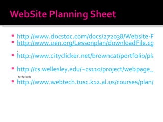 http://www.docstoc.com/docs/272038/Website-Planning-Sheet http://www.uen.org/Lessonplan/downloadFile.cgi?file=7751-2-9456-PlanningSheet.pdf&filename=PlanningSheet.pdf . http://www.cityclicker.net/browncat/portfolio/planning.html   http://cs.wellesley.edu/~cs110/project/webpage_template.pdf   My favorite http://www.webtech.tusc.k12.al.us/courses/plan/u2-6.htm   