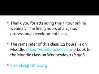 Thank you for attending this 3 hour online webinar.  The first 3 hours of a 15 hour professional development class. The remainder of this class (12 hours) is on Moodle.  http://moodle.ucboces.org/  Look for the Moodle class on Wednesday 12/10/08. [email_address] 