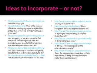 http://www.ashlandschools.org/morgan_cottle/book/index.html  consider copyright http://kids-learn.org/  What is the purpose of the site – to highlight you as a portfolio or to act as a resource for kids?  Is music a good idea? http://www.geocities.com/mirmt1/index2.html  Are you going to use your own site that may have advertising or will it be the district site, or a Moodle/ online learning space in design with secure access? http://www.bainbridge.wednet.edu/blakely/Staff/lmckenzi/index.html  Are the colors easy to read and navigation easy to follow, and interactives easy to do? http://web.mac.com/rubasky/Room_12/Welcome.html  What is too much information for the web? http://www.beavton.k12.or.us/jacob_wismer/leahy/leahy.htm  Display of student work http://www.theschoolbell.com/  Make navigation easy, age appropriate and fun. http://www2.lhric.org/pocantico/taverna/taverna.htm  Is it going to be a place to just display students work? http://mysite.cherokee.k12.ga.us/personal/jeff_pence/site/default.aspx  Is it more than just links? http://www.myteacherpages.com/webpages/KristinHall/index.cfm  Is it truly a resources space for the education community? http://www.mrsbogucki.com/aemes/resource/index.htm#whatinfo  Does the page contain relevant up to date interactives to  keep their attention and make them want to return? 