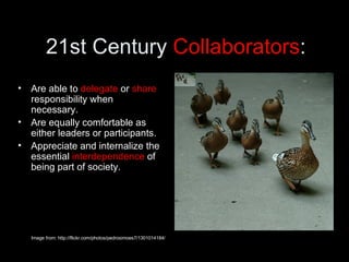 21st Century  Collaborators : Are able to  delegate  or  share  responsibility when necessary.  Are equally comfortable as either leaders or participants. Appreciate and internalize the essential  interdependence  of being part of society. Image from: http://flickr.com/photos/pedrosimoes7/1301014184/ 