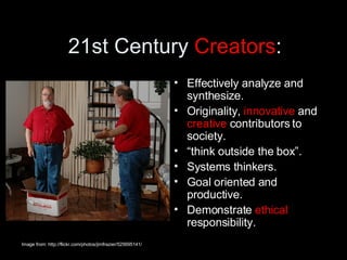 21st Century  Creators : Effectively analyze and synthesize. Originality,  innovative  and  creative  contributors to society. “ think outside the box”.  Systems thinkers.  Goal oriented and productive.  Demonstrate  ethical  responsibility. Image from: http://flickr.com/photos/jimfrazier/525695141/ 