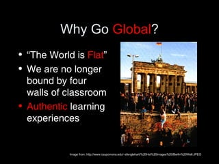 Why Go  Global ? “ The World is  Flat ” We are no longer bound by four walls of classroom Authentic  learning experiences Image from: http://www.csupomona.edu/~sfenglehart/%20Hst%20Images%20/Berlin%20Wall.JPEG 