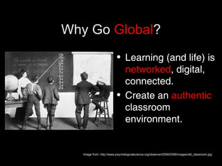Why Go  Global ? Learning (and life) is  networked , digital, connected. Create an  authentic  classroom environment. Image from: http://www.psychologicalscience.org/observer/2006/0306/images/old_classroom.jpg 