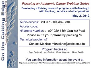 Pursuing an Academic Career Webinar Series
  Developing a thriving research program and balancing it
                with teaching, service and other passions
                                                             May 2, 2012

Audio access: Call in 1-800-704-9804
Access code:
Alternate number: 1-404-920-6604 (not toll-free)
     Please mute your phone by pressing *6
Technical problems?
       Contact Monica: mbruckne@carleton.edu
                         Program begins at:
          2 pm Eastern | 1 pm Central | 12 pm Mountain | 11 am Pacific


       You can find information about the event at
http://serc.carleton.edu/NAGTWorkshops/careerdev/AcademicCareer2012/may_2012.html
 