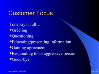 Customer Focus Tone says it all… Greeting Questioning Educating/presenting information Gaining agreement Responding to an aggressive person Good-bye 