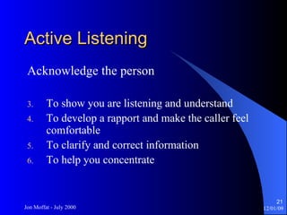Active Listening Acknowledge the person To show you are listening and understand To develop a rapport and make the caller feel comfortable To clarify and correct information To help you concentrate 