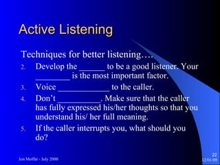 Active Listening Techniques for better listening…. Develop the ______ to be a good listener. Your ________ is the most important factor. Voice ____________ to the caller. Don’t __________. Make sure that the caller has fully expressed his/her thoughts so that you understand his/ her full meaning. If the caller interrupts you, what should you do? 
