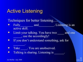Active Listening Techniques for better listening…. Fully________ and   _________. Listening is an active skill. Limit your talking. You have two ____ and one _____, use the accordingly! If you don’t understand something, ask for _______. Take ____. You are unobserved. Talking is sharing. Listening is ______. 