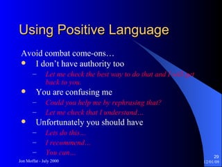 Using Positive Language Avoid combat come-ons… I don’t have authority too Let me check the best way to do that and I will get back to you. You are confusing me Could you help me by rephrasing that? Let me check that I understand… Unfortunately you should have Lets do this… I recommend…  You can… 