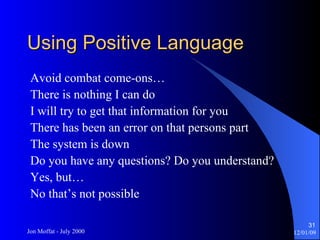 Using Positive Language Avoid combat come-ons… There is nothing I can do I will try to get that information for you There has been an error on that persons part The system is down Do you have any questions? Do you understand? Yes, but… No that’s not possible 