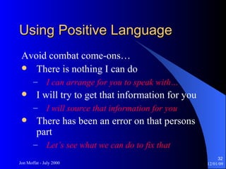 Using Positive Language Avoid combat come-ons… There is nothing I can do I can arrange for you to speak with… I will try to get that information for you I will source that information for you There has been an error on that persons part Let’s see what we can do to fix that 