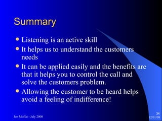 Summary Listening is an active skill It helps us to understand the customers needs It can be applied easily and the benefits are that it helps you to control the call and solve the customers problem. Allowing the customer to be heard helps avoid a feeling of indifference! 