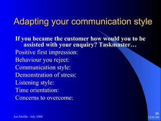 Adapting your communication style If you became the customer how would you to be assisted with your enquiry? Taskmaster… Positive first impression: Behaviour you reject: Communication style: Demonstration of stress: Listening style: Time orientation: Concerns to overcome: 