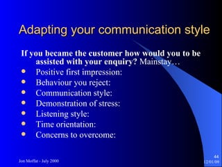Adapting your communication style If you became the customer how would you to be assisted with your enquiry?  Mainstay… Positive first impression: Behaviour you reject: Communication style: Demonstration of stress: Listening style: Time orientation: Concerns to overcome: 