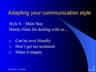 Adapting your communication style Style 4 – Main Stay Handy Hints for dealing with us… Can be over friendly Don’t get too technical Make it snappy 
