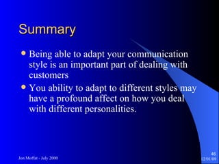 Summary Being able to adapt your communication style is an important part of dealing with customers You ability to adapt to different styles may have a profound affect on how you deal with different personalities. 