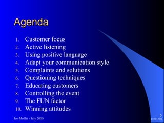 Agenda Customer focus Active listening Using positive language Adapt your communication style Complaints and solutions Questioning techniques Educating customers Controlling the event The FUN factor Winning attitudes 