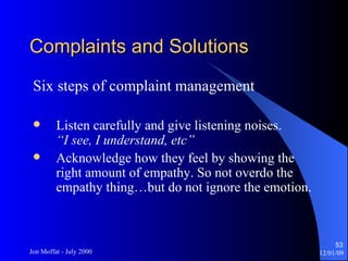 Complaints and Solutions Six steps of complaint management Listen carefully and give listening noises. “I see, I understand, etc” Acknowledge how they feel by showing the right amount of empathy. So not overdo the empathy thing…but do not ignore the emotion. 