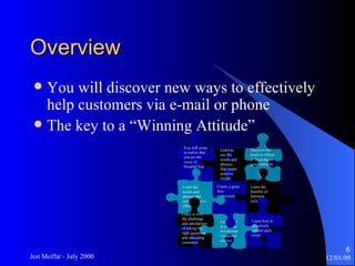 Overview  You will discover new ways to effectively help customers via e-mail or phone The key to a “Winning Attitude” Learn the benefits of listening techniques Learn how to provide exceptional customer service Learn how to effectively control each event Create a great first impression Learn the words and phrases that create positive effects Learn to love the challenge and satisfaction of asking the right questions and educating customers Learn to use the words and phrases that create positive results Discover the positive effects of focusing on your customer You will come to realise that you are the voice of DoubleClick 