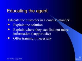 Educating the agent Educate the customer in a concise manner. Explain the solution Explain where they can find out more information (support site) Offer training if necessary 