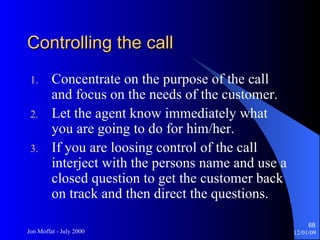 Controlling the call Concentrate on the purpose of the call and focus on the needs of the customer. Let the agent know immediately what you are going to do for him/her. If you are loosing control of the call interject with the persons name and use a closed question to get the customer back on track and then direct the questions. 