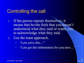 Controlling the call If the person repeats themselves, it means that he/she feels that you haven’t understood what they said or wants you to acknowledge what they said. Use the team approach. “Lets solve this…” “Lets get this information for you now…” 